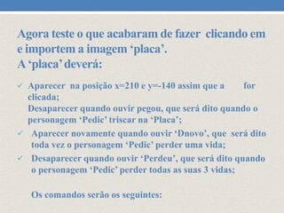 Agora teste o que acabaram de fazer clicando em
e importem a imagem ‘placa’.
A ‘placa’ deverá:
 Aparecer na posição x=210 e y=-140 assim que a

for

clicada;
Desaparecer quando ouvir pegou, que será dito quando o
personagem ‘Pedic’ triscar na ‘Placa’;
 Aparecer novamente quando ouvir ‘Dnovo’, que será dito
toda vez o personagem ‘Pedic’ perder uma vida;
 Desaparecer quando ouvir ‘Perdeu’, que será dito quando
o personagem ‘Pedic’ perder todas as suas 3 vidas;
Os comandos serão os seguintes:

 