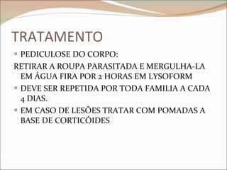 TRATAMENTO PEDICULOSE DO CORPO: RETIRAR A ROUPA PARASITADA E MERGULHA-LA EM ÁGUA FIRA POR 2 HORAS EM LYSOFORM DEVE SER REPETIDA POR TODA FAMILIA A CADA 4 DIAS. EM CASO DE LESÕES TRATAR COM POMADAS A BASE DE CORTICÓIDES 