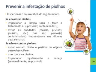 Prevenir a infestação de piolhos
• Inspecionar o couro cabeludo regularmente.
10
Se encontrar piolhos:
• inspecionar a família toda e fazer o
tratamento à(s) pessoa(s) contaminada(s);
• avisar as entidades (escolas, piscinas,
ginásios, etc.) que a(s) pessoa(s)
contaminada(s) frequentaram nas últimas
duas semanas.
Se não encontrar piolhos:
• evitar contato direto e partilha de objetos
pessoais/capilares;
• usar touca na piscina;
• Inspecionar regularmente a cabeça
(semanalmente, se possível).
 
