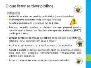 O que fazer se tiver piolhos
Tratamento
• Aplicação local de um produto pediculicida (remoção piolhos).
• Usar um pente de dentes finos (remoção lêndeas).
• Repetir a aplicação do produto ao fim de 7 dias.
• Roupas, lençóis, toalhas e objetos de uso pessoal usados
recentemente devem ser lavados a temperatura elevada (60°C)
ou limpos a seco.
• Limpar pentes e adereços de cabelo com solução desinfetante
(álcool a 70°C) ou lavar com água a ferver.
• Aspirar a casa e o carro e deitar fora o saco do aspirador.
• Avisar a escola e outras instituições (por ex. piscinas, ginásios,
etc.) que a(s) pessoa(s) contaminada(s) frequentaram nas
últimas duas semanas).
• Fazer o tratamento a todas as pessoas contaminadas.
11
 