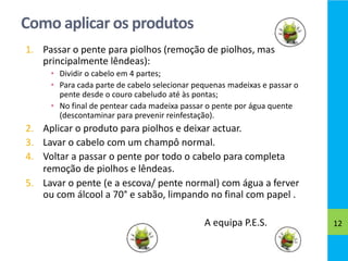 Como aplicar os produtos
1. Passar o pente para piolhos (remoção de piolhos, mas
principalmente lêndeas):
• Dividir o cabelo em 4 partes;
• Para cada parte de cabelo selecionar pequenas madeixas e passar o
pente desde o couro cabeludo até às pontas;
• No final de pentear cada madeixa passar o pente por água quente
(descontaminar para prevenir reinfestação).
2. Aplicar o produto para piolhos e deixar actuar.
3. Lavar o cabelo com um champô normal.
4. Voltar a passar o pente por todo o cabelo para completa
remoção de piolhos e lêndeas.
5. Lavar o pente (e a escova/ pente normal) com água a ferver
ou com álcool a 70° e sabão, limpando no final com papel .
A equipa P.E.S. 12
 