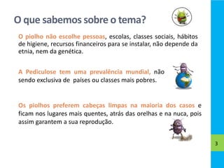 O que sabemos sobre o tema?
3
O piolho não escolhe pessoas, escolas, classes sociais, hábitos
de higiene, recursos finance...