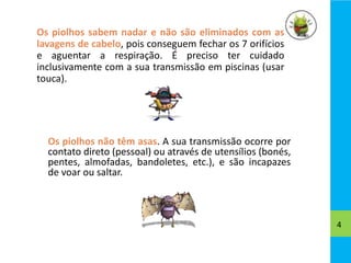 Os piolhos sabem nadar e não são eliminados com as
lavagens de cabelo, pois conseguem fechar os 7 orifícios
e aguentar a respiração. É preciso ter cuidado
inclusivamente com a sua transmissão em piscinas (usar
touca).
4
Os piolhos não têm asas. A sua transmissão ocorre por
contato direto (pessoal) ou através de utensílios (bonés,
pentes, almofadas, bandoletes, etc.), e são incapazes
de voar ou saltar.
 