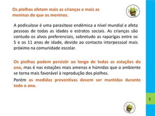 Os piolhos afetam mais as crianças e mais as
meninas do que os meninos.
5
A pediculose é uma parasitose endémica a nível mundial e afeta
pessoas de todas as idades e estratos sociais. As crianças são
contudo os alvos preferenciais, sobretudo as raparigas entre os
5 e os 11 anos de idade, devido ao contacto interpessoal mais
próximo na comunidade escolar.
Os piolhos podem persistir ao longo de todas as estações do
ano, mas é nas estações mais amenas e húmidas que o ambiente
se torna mais favorável à reprodução dos piolhos.
Porém as medidas preventivas devem ser mantidas durante
todo o ano.
 
