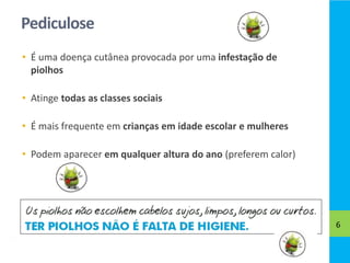Pediculose
• É uma doença cutânea provocada por uma infestação de
piolhos
• Atinge todas as classes sociais
• É mais frequente em crianças em idade escolar e mulheres
• Podem aparecer em qualquer altura do ano (preferem calor)
6
 