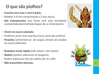 O que são piolhos?
• Insectos sem asas e com 6 patas.
• Medem 3-4 mm comprimento x 2 mm altura;
• São transparentes mas ficam com uma tonalidade
acastanhada/avermelhada depois de se alimentarem.
• Vivem no couro cabeludo.
• Preferem zonas mais quentes (nuca, atrás das orelhas).
• Parasitas (alimentam-se de sangue através de picadas
no couro cabeludo).
• Rastejam muito rápido (não saltam, nem voam).
• Nadam (podem sobreviver às lavagens).
• Podem sobreviver fora do cabelo até 15 a 20h.
• Não transmitem doenças. 7
 
