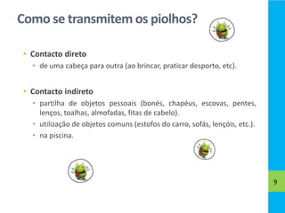 Como se transmitem os piolhos?
• Contacto direto
• de uma cabeça para outra (ao brincar, praticar desporto, etc).
• Contacto indireto
• partilha de objetos pessoais (bonés, chapéus, escovas, pentes,
lenços, toalhas, almofadas, fitas de cabelo).
• utilização de objetos comuns (estofos do carro, sofás, lençóis, etc.).
• na piscina.
9
 