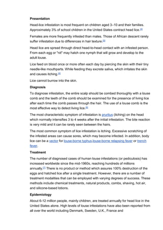 Presentation
Head-lice infestation is most frequent on children aged 3–10 and their families.
Approximately 3% of school children in the United States contract head lice.[4]
Females are more frequently infested than males. Those of African descent rarely
suffer infestation due to differences in hair texture.[5]
Head lice are spread through direct head-to-head contact with an infested person.
From each egg or "nit" may hatch one nymph that will grow and develop to the
adult louse.
Lice feed on blood once or more often each day by piercing the skin with their tiny
needle-like mouthparts. While feeding they excrete saliva, which irritates the skin
and causes itching.[4]
Lice cannot burrow into the skin.
Diagnosis
To diagnose infestation, the entire scalp should be combed thoroughly with a louse
comb and the teeth of the comb should be examined for the presence of living lice
after each time the comb passes through the hair. The use of a louse comb is the
most effective way to detect living lice.[6]
The most characteristic symptom of infestation is pruritus (itching) on the head
which normally intensifies 3 to 4 weeks after the initial infestation. The bite reaction
is very mild and it can be rarely seen between the hairs.
The most common symptom of lice infestation is itching. Excessive scratching of
the infested areas can cause sores, which may become infected. In addition, body
lice can be a vector for louse-borne typhus,louse-borne relapsing fever or trench
fever.
Treatment
The number of diagnosed cases of human louse infestations (or pediculosis) has
increased worldwide since the mid-1960s, reaching hundreds of millions
annually.[7] There is no product or method which assures 100% destruction of the
eggs and hatched lice after a single treatment. However, there are a number of
treatment modalities that can be employed with varying degrees of success. These
methods include chemical treatments, natural products, combs, shaving, hot air,
and silicone-based lotions.
Epidemiology
About 6-12 million people, mainly children, are treated annually for head lice in the
United States alone. High levels of louse infestations have also been reported from
all over the world including Denmark, Sweden, U.K., France and
 