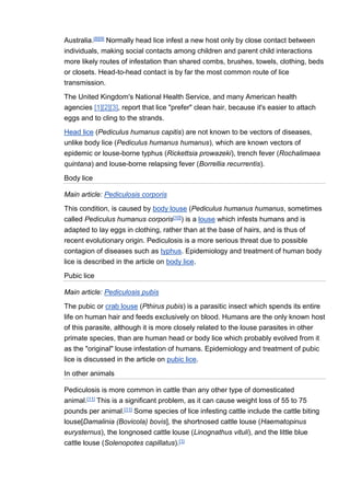 Australia.[8][9] Normally head lice infest a new host only by close contact between
individuals, making social contacts among children and parent child interactions
more likely routes of infestation than shared combs, brushes, towels, clothing, beds
or closets. Head-to-head contact is by far the most common route of lice
transmission.
The United Kingdom's National Health Service, and many American health
agencies [1][2][3], report that lice "prefer" clean hair, because it's easier to attach
eggs and to cling to the strands.
Head lice (Pediculus humanus capitis) are not known to be vectors of diseases,
unlike body lice (Pediculus humanus humanus), which are known vectors of
epidemic or louse-borne typhus (Rickettsia prowazeki), trench fever (Rochalimaea
quintana) and louse-borne relapsing fever (Borrellia recurrentis).
Body lice
Main article: Pediculosis corporis
This condition, is caused by body louse (Pediculus humanus humanus, sometimes
called Pediculus humanus corporis[10]) is a louse which infests humans and is
adapted to lay eggs in clothing, rather than at the base of hairs, and is thus of
recent evolutionary origin. Pediculosis is a more serious threat due to possible
contagion of diseases such as typhus. Epidemiology and treatment of human body
lice is described in the article on body lice.
Pubic lice
Main article: Pediculosis pubis
The pubic or crab louse (Pthirus pubis) is a parasitic insect which spends its entire
life on human hair and feeds exclusively on blood. Humans are the only known host
of this parasite, although it is more closely related to the louse parasites in other
primate species, than are human head or body lice which probably evolved from it
as the "original" louse infestation of humans. Epidemiology and treatment of pubic
lice is discussed in the article on pubic lice.
In other animals
Pediculosis is more common in cattle than any other type of domesticated
animal.[11] This is a significant problem, as it can cause weight loss of 55 to 75
pounds per animal.[11] Some species of lice infesting cattle include the cattle biting
louse[Damalinia (Bovicola) bovis], the shortnosed cattle louse (Haematopinus
eurysternus), the longnosed cattle louse (Linognathus vituli), and the little blue
cattle louse (Solenopotes capillatus).[1]
 