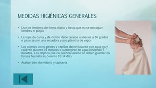 MEDIDAS HIGIÉNICAS GENERALES 
• Uso de liendrera de forma diaria y hasta que no se extraigan 
liendres ni piojos 
• La ropa de cama y de dormir debe lavarse al menos a 60 grados 
o pasarse por una secadora y una plancha de vapor 
• Los objetos como peines y cepillos deben lavarse con agua muy 
caliente durante 15 minutos o sumergirse en agua hirviendo 7 
minutos. Los objetos que no pueden lavarse se deben guardar en 
bolsas herméticas durante 10-14 días 
• Aspirar bien dormitorio y tapicería 
 