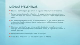 MEDIDAS PREVENTIVAS 
Educar a los niños para que avisen en seguida si notan picor en la cabeza 
Revisar los cabellos de los niños/as y de las personas con las que conviven 
dos o tres veces por semana, sobretodo si se rascan la cabeza o se quejan de 
picor 
No deben usarse pediculicidas de forma preventiva ya que podrían generarse 
resistencias. Pueden y deben usarse repelentes en poblaciones de riesgo y 
tras el tratamiento 
Informar a los niños/as que el intercambio de objetos puede favorecer el 
contagio. Por tanto no se deben compartir ni peines, ni cepillos del cabello, ni 
toallas, ni gorras 
Peinado en coleta o trenza para evitar el contagio 
Avisar de la infestación a la escuela en cuanto se detecte 
 