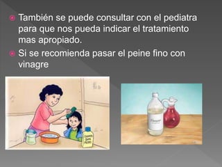  También se puede consultar con el pediatra
para que nos pueda indicar el tratamiento
mas apropiado.
 Si se recomienda pasar el peine fino con
vinagre
 