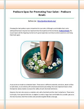 Pedicure Spas For Promoting Your Salon - Pedicure
Bowls
_____________________________________________________________________________________
By Rexo Jae - http://pedicurebowls.org/
Choosing the best pedicure spas is important for your salon. Although a comfortable chair and a
whirlpool foot basin may be less important than the expertise of the technician, Pedicure Bowls the
visual impact and the lingering memories of a great experience can help to entice customers and bring
them back again.
A spa can be as simple as a detached basin. These come in different materials and colors, attach to floor
or wall drains, or are entirely self-contained and need no plumbing. The most important factor is that
the basin be easily cleaned, to ensure the safety of each client and technician.
However, the term also covers a complete unit, with a foot bath and the chair it attaches to. These come
in all styles, from special child sizes or adapters to make a large chair comfortable for a smaller person to
the most luxurious chair that reclines and provides targeted Shiatsu massage.
 