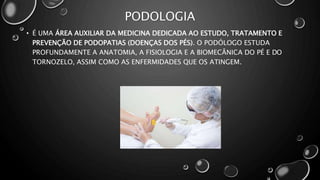 PODOLOGIA
• É UMA ÁREA AUXILIAR DA MEDICINA DEDICADA AO ESTUDO, TRATAMENTO E
PREVENÇÃO DE PODOPATIAS (DOENÇAS DOS PÉS). O PODÓLOGO ESTUDA
PROFUNDAMENTE A ANATOMIA, A FISIOLOGIA E A BIOMECÂNICA DO PÉ E DO
TORNOZELO, ASSIM COMO AS ENFERMIDADES QUE OS ATINGEM.
 