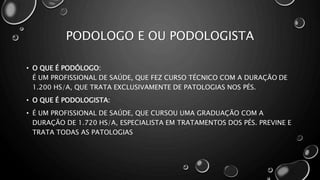 PODOLOGO E OU PODOLOGISTA
• O QUE É PODÓLOGO:
É UM PROFISSIONAL DE SAÚDE, QUE FEZ CURSO TÉCNICO COM A DURAÇÃO DE
1.200 HS/A, QUE TRATA EXCLUSIVAMENTE DE PATOLOGIAS NOS PÉS.
• O QUE É PODOLOGISTA:
• É UM PROFISSIONAL DE SAÚDE, QUE CURSOU UMA GRADUAÇÃO COM A
DURAÇÃO DE 1.720 HS/A, ESPECIALISTA EM TRATAMENTOS DOS PÉS. PREVINE E
TRATA TODAS AS PATOLOGIAS
 