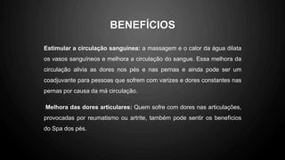 BENEFÍCIOS
Estimular a circulação sanguínea: a massagem e o calor da água dilata
os vasos sanguíneos e melhora a circulação do sangue. Essa melhora da
circulação alivia as dores nos pés e nas pernas e ainda pode ser um
coadjuvante para pessoas que sofrem com varizes e dores constantes nas
pernas por causa da má circulação.
Melhora das dores articulares: Quem sofre com dores nas articulações,
provocadas por reumatismo ou artrite, também pode sentir os benefícios
do Spa dos pés.
 