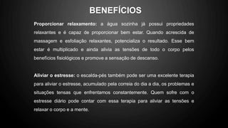 Proporcionar relaxamento: a água sozinha já possui propriedades
relaxantes e é capaz de proporcionar bem estar. Quando acrescida de
massagem e esfoliação relaxantes, potencializa o resultado. Esse bem
estar é multiplicado e ainda alivia as tensões de todo o corpo pelos
benefícios fisiológicos e promove a sensação de descanso.
Aliviar o estresse: o escalda-pés também pode ser uma excelente terapia
para aliviar o estresse, acumulado pela correia do dia a dia, os problemas e
situações tensas que enfrentamos constantemente. Quem sofre com o
estresse diário pode contar com essa terapia para aliviar as tensões e
relaxar o corpo e a mente.
BENEFÍCIOS
 