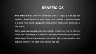 Pele mais macia: além dos benefícios para o corpo, o Spa dos pés
também oferece benefícios particulares, pois melhora o aspecto da pele
e a deixa mais macia e preparada para receber tratamentos estéticos e a
hidratação.
Alívio das calosidades: algumas pessoas chegam ao final do dia com
dores nas calosidades, e a terapia do escalda-pés também pode ajudar a
aliviar essas dores e desconfortos, na maioria das vezes causados pelos
sapatos apertados ou após exigir demais dos pés.
BENEFÍCIOS
 