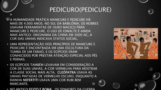 PEDICURO(PEDICURE)
• A HUMANIDADE PRATICA MANICURE E PEDICURE HÁ
MAIS DE 4.000 ANOS. NO SUL DA BABILÔNIA, OS NOBRES
USAVAM FERRAMENTAS DE OURO MACIÇO PARA
MANICURE E PEDICURE. O USO DE ESMALTE É AINDA
MAIS ANTIGO; ORIGINÁRIA DA CHINA EM 3000 AC, A
COR DAS UNHAS INDICAVA STATUS SOCIAL.
• UMA REPRESENTAÇÃO DOS PRINCÍPIOS DE MANICURE E
PEDICURE É ENCONTRADA EM UMA ESCULTURA DA
TUMBA DE UM FARAÓ, E OS EGÍPCIOS ERAM
CONHECIDOS POR PRESTAR ATENÇÃO ESPECIAL AOS PÉS
E PERNAS.
• OS EGÍPCIOS TAMBÉM LEVAVAM EM CONSIDERAÇÃO A
COR DE SUAS UNHAS, A COR VERMELHA PARA MOSTRAR
A CLASSE SOCIAL MAIS ALTA, CLEÓPATRA USAVA AS
UNHAS PINTADAS DE VERMELHO ESCURO, ENQUANTO A
RAINHA NEFERTITI USAVA UMA COR RUBI BEM
MARCANTE.
 