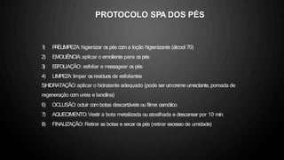 1
) P
R
ÉLIMPEZA: higienizar os pés com a loção higienizante (álcool 70)
2) EMOLIÊNCIA:aplicar o emoliente para os pés
3
) E
S
FOLIAÇÃO: esfoliar e massagear os pés
4) LIMPEZA: limpar os resíduos de esfoliantes
5)HIDRATAÇÃO:aplicar o hidratante adequado (pode ser umcreme umectante, pomada de
regeneração com ureia e lanolina)
6) OCLUSÃO: ocluir com botas descartáveis ou filme osmótico
7) AQUECIMENTO:Vestir a bota metalizada ou atoalhada e descansar por 10 min.
8) FINALIZAÇÃO: Retirar as botas e secar os pés (retirar excesso de umidade)
PROTOCOLO SPA DOS PÉS
 