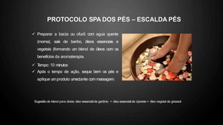 PROTOCOLO SPA DOS PÉS – ESCALDA PÉS
 Preparar a bacia ou ofurô com agua quente
(morna), sais de banho, óleos essenciais e
vegetais (formando um blend de óleos com os
benefícios da aromaterapia.
 T
empo: 10 minutos
 Após o tempo de ação, seque bem os pés e
aplique umproduto umectante com massagem.
Sugestão de blend para dores: óleo essencial de gerânio + óleo essencial de cipreste + óleo vegetal de girassol
 