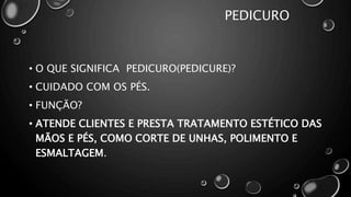 PEDICURO
• O QUE SIGNIFICA PEDICURO(PEDICURE)?
• CUIDADO COM OS PÉS.
• FUNÇÃO?
• ATENDE CLIENTES E PRESTA TRATAMENTO ESTÉTICO DAS
MÃOS E PÉS, COMO CORTE DE UNHAS, POLIMENTO E
ESMALTAGEM.
 