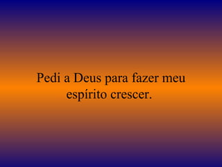 Pedi a Deus para fazer meu espírito crescer.  