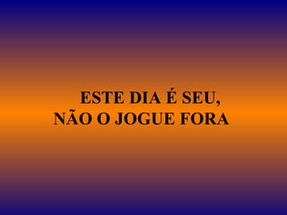      ESTE DIA É SEU,  NÃO O JOGUE FORA   