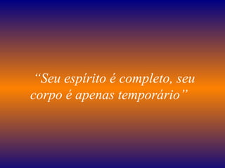    “ Seu espírito é completo, seu corpo é apenas temporário”   