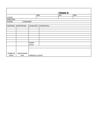 PEDIDO N°
CLIENTE:
MES DIA AÑO
DIRECCION:
CIUDAD: VENDEDOR:
CANTIDAD: DESCRIPCION: VALOR.UNIT: VALOR TOTAL:
VALOR
TOTAL:
FORMA DE
PAGO:
DESPACHADO
POR:
FIRMA DEL CLIENTE: