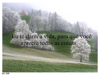    Eu te darei a vida, para que você aprecie todas as coisas.  