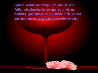 Quero voltar ao tempo em que se era feliz, simplesmente porque se vivia na bendita ignorância da existência de coisas que podiam nos preocupar ou aborrecer... 