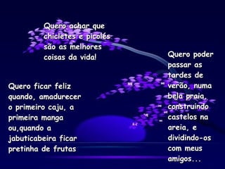 Quero ficar feliz quando, amadurecer o primeiro caju, a primeira manga ou,quando a jabuticabeira ficar pretinha de frutas Quero poder passar as tardes de verão, numa bela praia, construindo castelos na areia, e dividindo-os com meus amigos... Quero achar que chicletes e picolés são as melhores coisas da vida! 