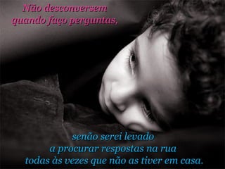 senão serei levado  a procurar respostas na rua  todas às vezes que não as tiver em casa. Não desconversem  quando faço perguntas,  