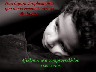 Não digam simplesmente  que meus receios e medos  são bobos.  Ajudem-me a compreendê-los  e vencê-los. 