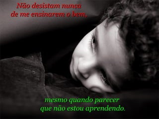 mesmo quando parecer  que não estou aprendendo . Não desistam nunca  de me ensinarem o bem,  