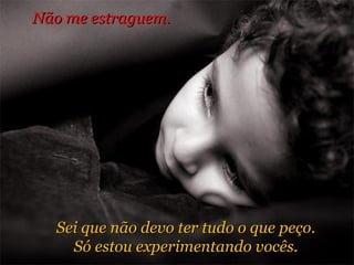 Sei que não devo ter tudo o que peço. Só estou experimentando vocês. Não me estraguem.  