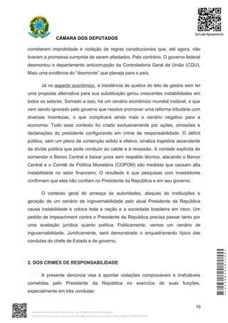CÂMARA DOS DEPUTADOS
cometerem improbidade e violação de regras constitucionais que, até agora, não
tiveram a promessa cumprida de serem afastados. Pelo contrário. O governo federal
desmontou o departamento anticorrupção da Controladoria Geral da União (CGU).
Mais uma evidência do “desmonte” que planeja para o país.
Já no aspecto econômico, a insistência de quebra do teto de gastos sem ter
uma proposta alternativa para sua substituição gerou crescentes instabilidades em
todos os setores. Somado a isso, há um cenário econômico mundial instável, o que
vem sendo ignorado pelo governo que resolve promover uma reforma tributária com
diversas incertezas, o que complicará ainda mais o cenário negativo para a
economia. Todo esse contexto foi criado exclusivamente por ações, omissões e
declarações do presidente configurando em crime de responsabilidade. O déficit
público, sem um plano de contenção sólido e efetivo, sinaliza trajetória ascendente
da dívida pública que pode conduzir ao calote e à recessão. A vontade explícita de
comandar o Banco Central e baixar juros sem respaldo técnico, atacando o Banco
Central e o Comitê de Política Monetária (COPOM) são medidas que causam alta
instabilidade no setor financeiro. O resultado é que pesquisas com investidores
confirmam que eles não confiam no Presidente da República e em seu governo.
O contexto geral de ameaça às autoridades, ataques às instituições e
geração de um cenário de ingovernabilidade pelo atual Presidente da República
causa instabilidade e coloca toda a nação e a sociedade brasileira em risco. Um
pedido de impeachment contra o Presidente da República precisa passar tanto por
uma avaliação jurídica quanto política. Politicamente, vemos um cenário de
ingovernabilidade. Juridicamente, será demonstrado o enquadramento típico das
condutas do chefe de Estado e de governo.
2. DOS CRIMES DE RESPONSABILIDADE
A presente denúncia visa a apontar violações comprováveis e irrefutáveis
cometidas pelo Presidente da República no exercício de suas funções,
especialmente em três condutas:
10
*CD239842581200*
Assinado eletronicamente pelo(a) Dep. Luiz Philippe de Orleans e Bragança
Para verificar a assinatura, acesse https://infoleg-autenticidade-assinatura.camara.leg.br/CD239842581200
QrCode Apoiamento
 