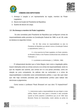 CÂMARA DOS DEPUTADOS
1. Ameaça e coação a um representante da nação, membro do Poder
Legislativo;
2. Desvio da função de Presidente da República;
3. Quebra de decoro do cargo.
2.1. Da Ameaça a membro do Poder Legislativo
Os atos cometidos pelo Presidente da República que configuram crimes de
responsabilidade estão previstos na Constituição Federal de 1988, no art. 85, onde
se destaca os seguintes incisos:
“Art. 85. São crimes de responsabilidade os atos do
Presidente da República que atentem contra a Constituição Federal
e, especialmente, contra: [...]
II - o livre exercício do Poder Legislativo, do Poder Judiciário,
do Ministério Público e dos Poderes constitucionais das unidades da
Federação; [...]
V - a probidade na administração; [...]” (BRASIL, 1988)
É indispensável elucidar que a Carta Magna, bem como a legislação pátria,
trazem distinções entre os crimes comuns e os crimes de responsabilidade, tanto no
que diz respeito aos autores, aos crimes em si e às penas previstas, como em
relação ao juízo competente. As esferas não se confundem e o crime de
responsabilidade é entendido como eminentemente político, o que não quer dizer
que não haja condutas previstas pelo ordenamento jurídico para balizar tais
denúncias e julgamentos.
Como ensina o professor Paulo Brossard em sua obra “O impeachment”
(1992),
“ [...] democracia supõe a responsabilidade dos que dirigem a coisa
pública. Depois, tanto mais grave e chocante é esta conclusão
quando se tenha presente a advertência que, já em 1826, fazia
Bernardo Pereira de Vasconcellos, recém abertas as portas do
11
*CD239842581200*
Assinado eletronicamente pelo(a) Dep. Luiz Philippe de Orleans e Bragança
Para verificar a assinatura, acesse https://infoleg-autenticidade-assinatura.camara.leg.br/CD239842581200
QrCode Apoiamento
 