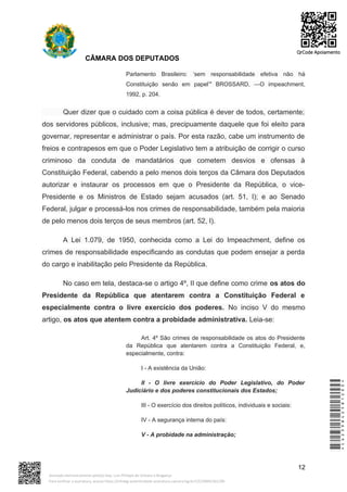 CÂMARA DOS DEPUTADOS
Parlamento Brasileiro: ‘sem responsabilidade efetiva não há
Constituição senão em papel’" BROSSARD, ―O impeachment,
1992, p. 204.
Quer dizer que o cuidado com a coisa pública é dever de todos, certamente;
dos servidores públicos, inclusive; mas, precipuamente daquele que foi eleito para
governar, representar e administrar o país. Por esta razão, cabe um instrumento de
freios e contrapesos em que o Poder Legislativo tem a atribuição de corrigir o curso
criminoso da conduta de mandatários que cometem desvios e ofensas à
Constituição Federal, cabendo a pelo menos dois terços da Câmara dos Deputados
autorizar e instaurar os processos em que o Presidente da República, o vice-
Presidente e os Ministros de Estado sejam acusados (art. 51, I); e ao Senado
Federal, julgar e processá-los nos crimes de responsabilidade, também pela maioria
de pelo menos dois terços de seus membros (art. 52, I).
A Lei 1.079, de 1950, conhecida como a Lei do Impeachment, define os
crimes de responsabilidade especificando as condutas que podem ensejar a perda
do cargo e inabilitação pelo Presidente da República.
No caso em tela, destaca-se o artigo 4º, II que define como crime os atos do
Presidente da República que atentarem contra a Constituição Federal e
especialmente contra o livre exercício dos poderes. No inciso V do mesmo
artigo, os atos que atentem contra a probidade administrativa. Leia-se:
Art. 4º São crimes de responsabilidade os atos do Presidente
da República que atentarem contra a Constituição Federal, e,
especialmente, contra:
I - A existência da União:
II - O livre exercício do Poder Legislativo, do Poder
Judiciário e dos poderes constitucionais dos Estados;
III - O exercício dos direitos políticos, individuais e sociais:
IV - A segurança interna do país:
V - A probidade na administração;
12
*CD239842581200*
Assinado eletronicamente pelo(a) Dep. Luiz Philippe de Orleans e Bragança
Para verificar a assinatura, acesse https://infoleg-autenticidade-assinatura.camara.leg.br/CD239842581200
QrCode Apoiamento
 