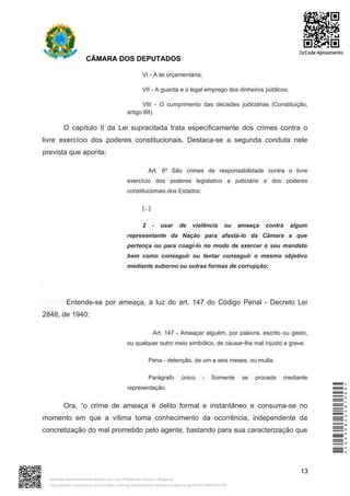 CÂMARA DOS DEPUTADOS
VI - A lei orçamentária;
VII - A guarda e o legal emprego dos dinheiros públicos;
VIII - O cumprimento das decisões judiciárias (Constituição,
artigo 89).
O capítulo II da Lei supracitada trata especificamente dos crimes contra o
livre exercício dos poderes constitucionais. Destaca-se a segunda conduta nele
prevista que aponta:
Art. 6º São crimes de responsabilidade contra o livre
exercício dos poderes legislativo e judiciário e dos poderes
constitucionais dos Estados:
[...]
2 - usar de violência ou ameaça contra algum
representante da Nação para afastá-lo da Câmara a que
pertença ou para coagí-lo no modo de exercer o seu mandato
bem como conseguir ou tentar conseguir o mesmo objetivo
mediante suborno ou outras formas de corrupção;
Entende-se por ameaça, à luz do art. 147 do Código Penal - Decreto Lei
2848, de 1940:
Art. 147 - Ameaçar alguém, por palavra, escrito ou gesto,
ou qualquer outro meio simbólico, de causar-lhe mal injusto e grave:
Pena - detenção, de um a seis meses, ou multa.
Parágrafo único - Somente se procede mediante
representação.
Ora, “o crime de ameaça é delito formal e instantâneo e consuma-se no
momento em que a vítima toma conhecimento da ocorrência, independente da
concretização do mal prometido pelo agente, bastando para sua caracterização que
13
*CD239842581200*
Assinado eletronicamente pelo(a) Dep. Luiz Philippe de Orleans e Bragança
Para verificar a assinatura, acesse https://infoleg-autenticidade-assinatura.camara.leg.br/CD239842581200
QrCode Apoiamento
 