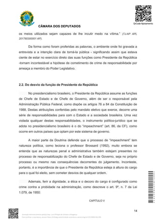 CÂMARA DOS DEPUTADOS
os meios utilizados sejam capazes de lhe incutir medo na vítima.” (TJ-AP APL
201780300001 AP).
Da forma como foram proferidas as palavras, o ambiente onde foi gravada a
entrevista e a intenção clara de torná-la pública - significando assim que estava
ciente de estar no exercício direto das suas funções como Presidente da República
-tornam incontestável a hipótese de cometimento de crime de responsabilidade por
ameaça a membro do Poder Legislativo.
2.2. Do desvio da função de Presidente da República
No presidencialismo brasileiro, o Presidente da República assume as funções
de Chefe de Estado e de Chefe de Governo, além de ser o responsável pela
Administração Pública Federal, como dispõe os artigos 76 a 84 da Constituição de
1988. Destas atribuições conferidas pelo mandato eletivo que exerce, decorre uma
série de responsabilidades para com o Estado e a sociedade brasileira. Uma vez
violada qualquer destas responsabilidades, o instrumento político-jurídico que se
adota no presidencialismo brasileiro é o do “impeachment” (art. 86, da CF), como
ocorre em outros países que optam por este sistema de governo.
A maior parte da Doutrina defende que o processo de “impeachment” tem
natureza política, como leciona o professor Brossard (1992), muito embora se
entenda que as naturezas penal e administrativa também estejam presentes no
processo de responsabilização do Chefe de Estado e de Governo, seja no próprio
processo ou mesmo nas consequências decorrentes do julgamento. Inconteste,
portanto, é a importância de que o Presidente da República esteja à altura do cargo
para o qual foi eleito, sem cometer desvios de qualquer ordem.
Ademais, ferir a dignidade, a ética e o decoro do cargo é configurado como
crime contra a probidade na administração, como descreve o art. 9º, n. 7 da Lei
1.079, de 1950:
CAPÍTULO V
14
*CD239842581200*
Assinado eletronicamente pelo(a) Dep. Luiz Philippe de Orleans e Bragança
Para verificar a assinatura, acesse https://infoleg-autenticidade-assinatura.camara.leg.br/CD239842581200
QrCode Apoiamento
 