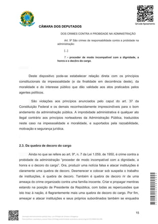 CÂMARA DOS DEPUTADOS
DOS CRIMES CONTRA A PROBIDADE NA ADMINISTRAÇÃO
Art. 9º São crimes de responsabilidade contra a probidade na
administração:
[...]
7 - proceder de modo incompatível com a dignidade, a
honra e o decôro do cargo.
Deste dispositivo pode-se estabelecer relação direta com os princípios
constitucionais da impessoalidade (e da finalidade em decorrência deste), da
moralidade e do interesse público que dão validade aos atos praticados pelos
agentes políticos.
São violações aos princípios anunciados pelo caput do art. 37 da
Constituição Federal e os demais reconhecidamente imprescindíveis para o bom
andamento da administração pública. A improbidade administrativa é qualquer ato
ilegal contrário aos princípios norteadores da Administração Pública, traduzidos
neste caso na impessoalidade e moralidade, e suportados pela razoabilidade,
motivação e segurança jurídica.
2.3. Da quebra de decoro do cargo
Ainda no que se refere ao art. 9º, n. 7 da Lei 1.059, de 1950, é crime contra a
probidade da administração “proceder de modo incompatível com a dignidade, a
honra e o decoro do cargo”. Ora, produzir uma notícia falsa e atacar instituições é
claramente uma quebra de decoro. Desmerecer e colocar sob suspeita o trabalho
de instituições, é quebra de decoro. Também é quebra de decoro rir de uma
ameaça do crime organizado contra uma família inocente. Criar e propagar mentiras
estando na posição de Presidente da República, com todas as repercussões que
isto traz à nação, é flagrantemente mais uma quebra de decoro do cargo. Por fim,
ameaçar e atacar instituições e seus próprios subordinados também se enquadra
15
*CD239842581200*
Assinado eletronicamente pelo(a) Dep. Luiz Philippe de Orleans e Bragança
Para verificar a assinatura, acesse https://infoleg-autenticidade-assinatura.camara.leg.br/CD239842581200
QrCode Apoiamento
 