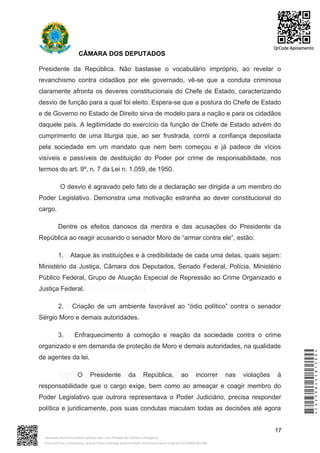 CÂMARA DOS DEPUTADOS
Presidente da República. Não bastasse o vocabulário impróprio, ao revelar o
revanchismo contra cidadãos por ele governado, vê-se que a conduta criminosa
claramente afronta os deveres constitucionais do Chefe de Estado, caracterizando
desvio de função para a qual foi eleito. Espera-se que a postura do Chefe de Estado
e de Governo no Estado de Direito sirva de modelo para a nação e para os cidadãos
daquele país. A legitimidade do exercício da função de Chefe de Estado advém do
cumprimento de uma liturgia que, ao ser frustrada, corrói a confiança depositada
pela sociedade em um mandato que nem bem começou e já padece de vícios
visíveis e passíveis de destituição do Poder por crime de responsabilidade, nos
termos do art. 9º, n. 7 da Lei n. 1.059, de 1950.
O desvio é agravado pelo fato de a declaração ser dirigida a um membro do
Poder Legislativo. Demonstra uma motivação estranha ao dever constitucional do
cargo.
Dentre os efeitos danosos da mentira e das acusações do Presidente da
República ao reagir acusando o senador Moro de “armar contra ele”, estão:
1. Ataque às instituições e à credibilidade de cada uma delas, quais sejam:
Ministério da Justiça, Câmara dos Deputados, Senado Federal, Polícia, Ministério
Público Federal, Grupo de Atuação Especial de Repressão ao Crime Organizado e
Justiça Federal.
2. Criação de um ambiente favorável ao “ódio político” contra o senador
Sérgio Moro e demais autoridades.
3. Enfraquecimento à comoção e reação da sociedade contra o crime
organizado e em demanda de proteção de Moro e demais autoridades, na qualidade
de agentes da lei.
O Presidente da República, ao incorrer nas violações à
responsabilidade que o cargo exige, bem como ao ameaçar e coagir membro do
Poder Legislativo que outrora representava o Poder Judiciário, precisa responder
política e juridicamente, pois suas condutas maculam todas as decisões até agora
17
*CD239842581200*
Assinado eletronicamente pelo(a) Dep. Luiz Philippe de Orleans e Bragança
Para verificar a assinatura, acesse https://infoleg-autenticidade-assinatura.camara.leg.br/CD239842581200
QrCode Apoiamento
 