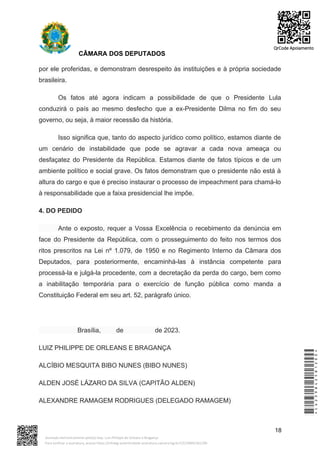 CÂMARA DOS DEPUTADOS
por ele proferidas, e demonstram desrespeito às instituições e à própria sociedade
brasileira.
Os fatos até agora indicam a possibilidade de que o Presidente Lula
conduzirá o país ao mesmo desfecho que a ex-Presidente Dilma no fim do seu
governo, ou seja, à maior recessão da história.
Isso significa que, tanto do aspecto jurídico como político, estamos diante de
um cenário de instabilidade que pode se agravar a cada nova ameaça ou
desfaçatez do Presidente da República. Estamos diante de fatos típicos e de um
ambiente político e social grave. Os fatos demonstram que o presidente não está à
altura do cargo e que é preciso instaurar o processo de impeachment para chamá-lo
à responsabilidade que a faixa presidencial lhe impõe.
4. DO PEDIDO
Ante o exposto, requer a Vossa Excelência o recebimento da denúncia em
face do Presidente da República, com o prosseguimento do feito nos termos dos
ritos prescritos na Lei nº 1.079, de 1950 e no Regimento Interno da Câmara dos
Deputados, para posteriormente, encaminhá-las à instância competente para
processá-la e julgá-la procedente, com a decretação da perda do cargo, bem como
a inabilitação temporária para o exercício de função pública como manda a
Constituição Federal em seu art. 52, parágrafo único.
Brasília, de de 2023.
LUIZ PHILIPPE DE ORLEANS E BRAGANÇA
ALCÍBIO MESQUITA BIBO NUNES (BIBO NUNES)
ALDEN JOSÉ LÁZARO DA SILVA (CAPITÃO ALDEN)
ALEXANDRE RAMAGEM RODRIGUES (DELEGADO RAMAGEM)
18
*CD239842581200*
Assinado eletronicamente pelo(a) Dep. Luiz Philippe de Orleans e Bragança
Para verificar a assinatura, acesse https://infoleg-autenticidade-assinatura.camara.leg.br/CD239842581200
QrCode Apoiamento
 