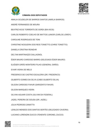 CÂMARA DOS DEPUTADOS
AMALIA SCUDELER DE BARROS SANTOS (AMÁLIA BARROS)
ANDRÉ FERNANDES DE MOURA
BEATRIZ KICIS TORRENTS DE SORDI (BIA KICIS)
CARLOS ROBERTO COELHO DE MATTOS JUNIOR (CARLOS JORDY)
CAROLINE RODRIGUES DE TONI
CHRISTINE NOGUEIRA DOS REIS TONIETTO (CHRIS TONIETTO)
DANIELA CRISTINA REINEHR
DELTAN MARTINAZZO DALLAGNOL
ÉDER MAURO CARDOSO BARRO (DELEGADO ÉDER MAURO)
ELIÉSER GIRÃO MONTEIRO FILHO (GENERAL GIRÃO)
EVAIR VIEIRA DE MELO
FREDERICO DE CASTRO ESCALEIRA (DR. FREDERICO)
GILBERTO GOMES DA SILVA (CABO GILBERTO SILVA)
GILSON CARDOSO FAHUR (SARGENTO FAHUR)
GILSON MARQUES VIEIRA
GILVAN AGUIAR COSTA (GILVAN DA FEDERAL)
JAZIEL PEREIRA DE SOUSA (DR. JAZIEL)
JÚLIA PEDROSO ZANATTA
LENILDO MENDES DOS SANTOS SERTÃO (DELEGADO CAVEIRA)
LUCIANO LORENZINI ZUCCO (TENENTE CORONEL ZUCCO)
19
*CD239842581200*
Assinado eletronicamente pelo(a) Dep. Luiz Philippe de Orleans e Bragança
Para verificar a assinatura, acesse https://infoleg-autenticidade-assinatura.camara.leg.br/CD239842581200
QrCode Apoiamento
 