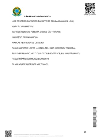 CÂMARA DOS DEPUTADOS
LUIZ EDUARDO CARNEIRO DA SILVA DE SOUZA LIMA (LUIZ LIMA)
MARCEL VAN HATTEM
MARCOS ANTÔNIO PEREIRA GOMES (ZÉ TROVÃO)
MAURÍCIO BEDIN MARCON
NIKOLAS FERREIRA DE OLIVEIRA
PAULO ADRIANO LOPES LUCINDA TELHADA (CORONEL TELHADA)
PAULO FERNANDO MELO DA COSTA (PROFESSOR PAULO FERNANDO)
PAULO FRANCISCO MUNIZ BILYNSKYJ
SILVIA NOBRE LOPES (SÍLVIA WAIÃPI)
20
*CD239842581200*
Assinado eletronicamente pelo(a) Dep. Luiz Philippe de Orleans e Bragança
Para verificar a assinatura, acesse https://infoleg-autenticidade-assinatura.camara.leg.br/CD239842581200
QrCode Apoiamento
 