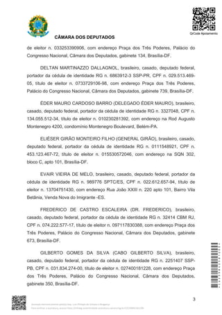 CÂMARA DOS DEPUTADOS
de eleitor n. 033253390906, com endereço Praça dos Três Poderes, Palácio do
Congresso Nacional, Câmara dos Deputados, gabinete 134, Brasília-DF.
DELTAN MARTINAZZO DALLAGNOL, brasileiro, casado, deputado federal,
portador da cédula de identidade RG n. 6863912-3 SSP-PR, CPF n. 029.513.469-
05, título de eleitor n. 0733729106-98, com endereço Praça dos Três Poderes,
Palácio do Congresso Nacional, Câmara dos Deputados, gabinete 739, Brasília-DF.
ÉDER MAURO CARDOSO BARRO (DELEGADO ÉDER MAURO), brasileiro,
casado, deputado federal, portador da cédula de identidade RG n. 3327048, CPF n.
134.055.512-34, título de eleitor n. 010230281392, com endereço na Rod Augusto
Montenegro 4200, condomínio Montenegro Boulevard, Belém-PA.
ELIÉSER GIRÃO MONTEIRO FILHO (GENERAL GIRÃO), brasileiro, casado,
deputado federal, portador da cédula de identidade RG n. 0111548921, CPF n.
453.123.467-72, título de eleitor n. 015530572046, com endereço na SQN 302,
bloco C, apto 101, Brasília-DF.
EVAIR VIEIRA DE MELO, brasileiro, casado, deputado federal, portador da
cédula de identidade RG n. 989776 SPTC/ES, CPF n. 022.612.657-94, título de
eleitor n. 13704751430, com endereço Rua João XXIII n. 220 apto 101, Bairro Vila
Betânia, Venda Nova do Imigrante -ES.
FREDERICO DE CASTRO ESCALEIRA (DR. FREDERICO), brasileiro,
casado, deputado federal, portador da cédula de identidade RG n. 32414 CBM RJ,
CPF n. 074.222.577-17, título de eleitor n. 097117830388, com endereço Praça dos
Três Poderes, Palácio do Congresso Nacional, Câmara dos Deputados, gabinete
673, Brasília-DF.
GILBERTO GOMES DA SILVA (CABO GILBERTO SILVA), brasileiro,
casado, deputado federal, portador da cédula de identidade RG n. 2251407 SSP-
PB, CPF n. 031.834.274-00, título de eleitor n. 027400181228, com endereço Praça
dos Três Poderes, Palácio do Congresso Nacional, Câmara dos Deputados,
gabinete 350, Brasília-DF.
3
*CD239842581200*
Assinado eletronicamente pelo(a) Dep. Luiz Philippe de Orleans e Bragança
Para verificar a assinatura, acesse https://infoleg-autenticidade-assinatura.camara.leg.br/CD239842581200
QrCode Apoiamento
 
