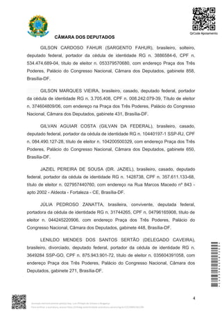 CÂMARA DOS DEPUTADOS
GILSON CARDOSO FAHUR (SARGENTO FAHUR), brasileiro, solteiro,
deputado federal, portador da cédula de identidade RG n. 3886584-6, CPF n.
534.474.689-04, título de eleitor n. 053379570680, com endereço Praça dos Três
Poderes, Palácio do Congresso Nacional, Câmara dos Deputados, gabinete 858,
Brasília-DF.
GILSON MARQUES VIEIRA, brasileiro, casado, deputado federal, portador
da cédula de identidade RG n. 3.705.408, CPF n. 008.242.079-39, Título de eleitor
n. 374604809/06, com endereço na Praça dos Três Poderes, Palácio do Congresso
Nacional, Câmara dos Deputados, gabinete 431, Brasília-DF.
GILVAN AGUIAR COSTA (GILVAN DA FEDERAL), brasileiro, casado,
deputado federal, portador da cédula de identidade RG n. 10440197-1 SSP-RJ, CPF
n. 084.490.127-28, título de eleitor n. 104200500329, com endereço Praça dos Três
Poderes, Palácio do Congresso Nacional, Câmara dos Deputados, gabinete 650,
Brasília-DF.
JAZIEL PEREIRA DE SOUSA (DR. JAZIEL), brasileiro, casado, deputado
federal, portador da cédula de identidade RG n. 1428738, CPF n. 357.611.133-68,
título de eleitor n. 027957440760, com endereço na Rua Marcos Macedo nº 843 -
apto 2002 - Aldeota - Fortaleza - CE, Brasília-DF.
JÚLIA PEDROSO ZANATTA, brasileira, convivente, deputada federal,
portadora da cédula de identidade RG n. 31744265, CPF n. 04796165908, título de
eleitor n. 044245220906, com endereço Praça dos Três Poderes, Palácio do
Congresso Nacional, Câmara dos Deputados, gabinete 448, Brasília-DF.
LENILDO MENDES DOS SANTOS SERTÃO (DELEGADO CAVEIRA),
brasileiro, divorciado, deputado federal, portador da cédula de identidade RG n.
3649284 SSP-GO, CPF n. 875.943.901-72, título de eleitor n. 035604391058, com
endereço Praça dos Três Poderes, Palácio do Congresso Nacional, Câmara dos
Deputados, gabinete 271, Brasília-DF.
4
*CD239842581200*
Assinado eletronicamente pelo(a) Dep. Luiz Philippe de Orleans e Bragança
Para verificar a assinatura, acesse https://infoleg-autenticidade-assinatura.camara.leg.br/CD239842581200
QrCode Apoiamento
 