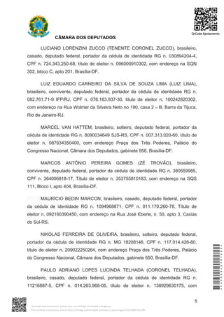 CÂMARA DOS DEPUTADOS
LUCIANO LORENZINI ZUCCO (TENENTE CORONEL ZUCCO), brasileiro,
casado, deputado federal, portador da cédula de identidade RG n. 030894204-4,
CPF n. 724.343.250-68, título de eleitor n. 096000910302, com endereço na SQN
302, bloco C, apto 201, Brasília-DF.
LUIZ EDUARDO CARNEIRO DA SILVA DE SOUZA LIMA (LUIZ LIMA),
brasileiro, convivente, deputado federal, portador da cédula de identidade RG n.
082.761.71-9 IFP/RJ, CPF n. 076.163.937-30, título de eleitor n. 100242820302,
com endereço na Rua Wolmer da Silveira Neto no 190, casa 2 – B. Barra da Tijuca,
Rio de Janeiro-RJ.
MARCEL VAN HATTEM, brasileiro, solteiro, deputado federal, portador da
cédula de identidade RG n. 8090034649 SJS-RS, CPF n. 007.313.020-60, título de
eleitor n. 087634350400, com endereço Praça dos Três Poderes, Palácio do
Congresso Nacional, Câmara dos Deputados, gabinete 958, Brasília-DF.
MARCOS ANTÔNIO PEREIRA GOMES (ZÉ TROVÃO), brasileiro,
convivente, deputado federal, portador da cédula de identidade RG n. 380559985,
CPF n. 364006818-17, Título de eleitor n. 353755810183, com endereço na SQS
111, Bloco I, apto 404, Brasília-DF.
MAURÍCIO BEDIN MARCON, brasileiro, casado, deputado federal, portador
da cédula de identidade RG n. 1094968871, CPF n. 011.170.260-78, Título de
eleitor n. 092160390450, com endereço na Rua José Eberle, n. 50, apto 3, Caxias
do Sul-RS.
NIKOLAS FERREIRA DE OLIVEIRA, brasileiro, solteiro, deputado federal,
portador da cédula de identidade RG n. MG 18208146, CPF n. 117.014.426-80,
título de eleitor n. 209022250264, com endereço Praça dos Três Poderes, Palácio
do Congresso Nacional, Câmara dos Deputados, gabinete 650, Brasília-DF.
PAULO ADRIANO LOPES LUCINDA TELHADA (CORONEL TELHADA),
brasileiro, casado, deputado federal, portador da cédula de identidade RG n.
11216887-5, CPF n. 014.263.968-05, título de eleitor n. 138929630175, com
5
*CD239842581200*
Assinado eletronicamente pelo(a) Dep. Luiz Philippe de Orleans e Bragança
Para verificar a assinatura, acesse https://infoleg-autenticidade-assinatura.camara.leg.br/CD239842581200
QrCode Apoiamento
 